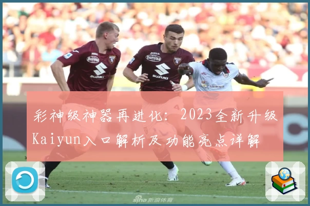 彩神级神器再进化：2023全新升级Kaiyun入口解析及功能亮点详解