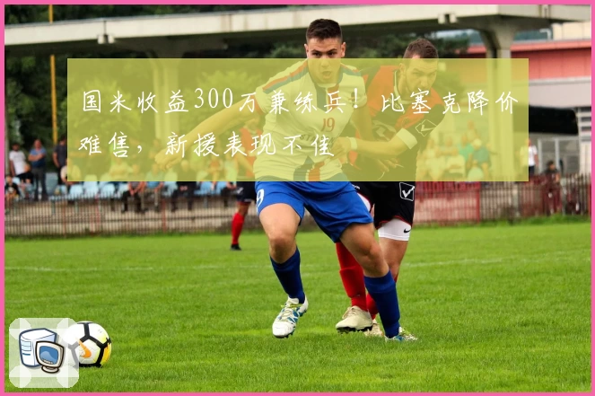 国米收益300万兼练兵！比塞克降价难售，新援表现不佳