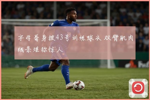 字母哥身披43号训练球衣 双臂肌肉线条堪称惊人