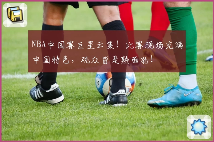 NBA中国赛巨星云集！比赛现场充满中国特色，观众皆是熟面孔！