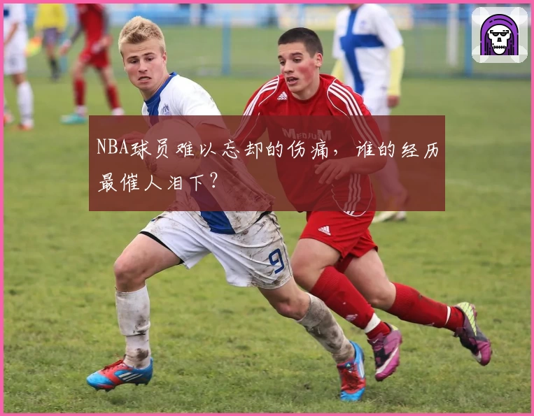NBA球员难以忘却的伤痛,谁的经历最催人泪下?