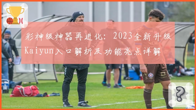 彩神级神器再进化：2023全新升级Kaiyun入口解析及功能亮点详解