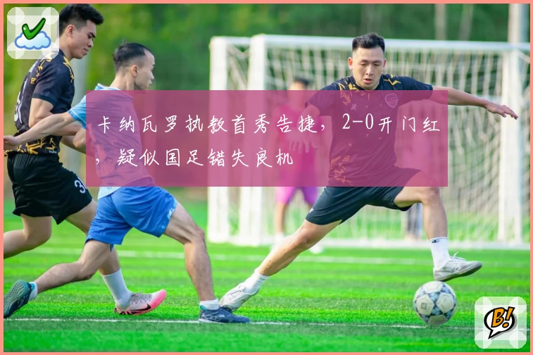 卡纳瓦罗执教首秀告捷,2-0开门红,疑似国足错失良机