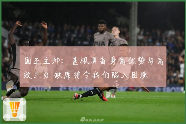 国王主帅：基根具备身高优势与高效三分 缺席将令我们陷入困境
