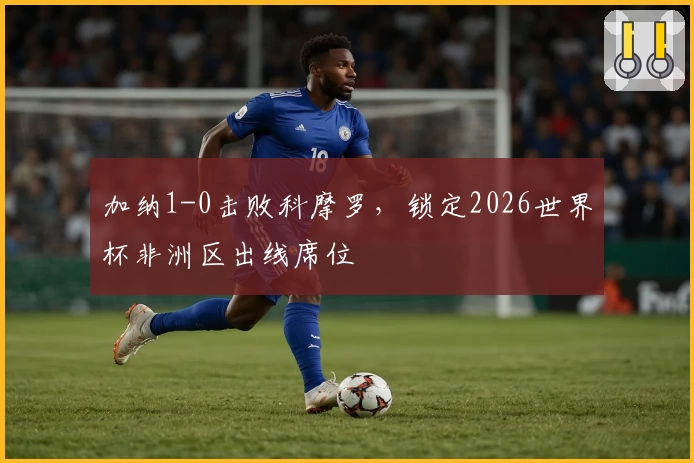 加纳1-0击败科摩罗，锁定2026世界杯非洲区出线席位