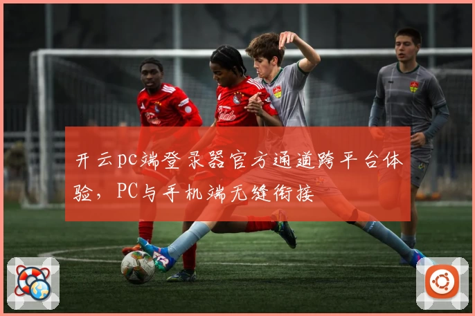 开云pc端登录器官方通道跨平台体验，PC与手机端无缝衔接