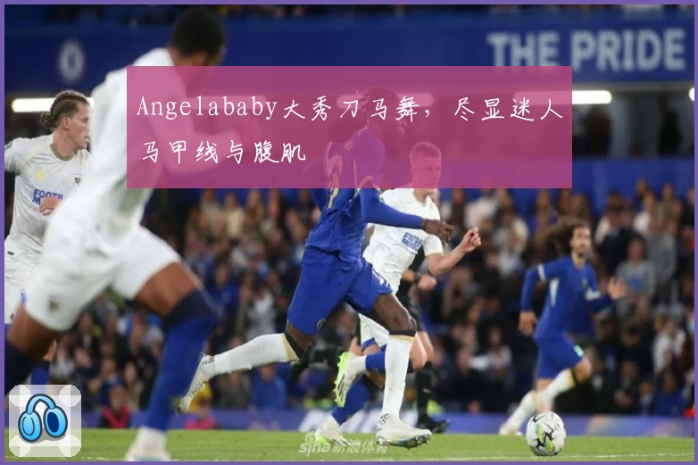 Angelababy大秀刀马舞，尽显迷人马甲线与腹肌