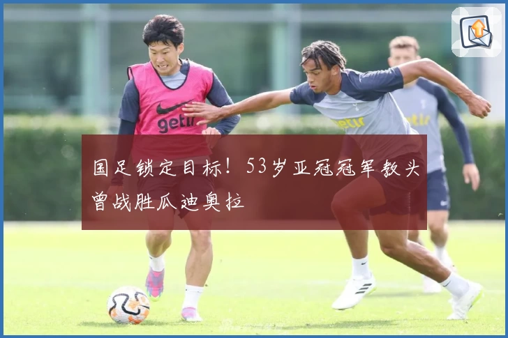 国足锁定目标!53岁亚冠冠军教头曾战胜瓜迪奥拉